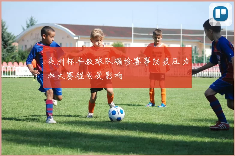 美洲杯半数球队确诊赛事防疫压力加大赛程或受影响