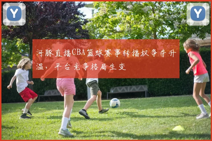 河豚直播CBA篮球赛事转播权争夺升温，平台竞争格局生变