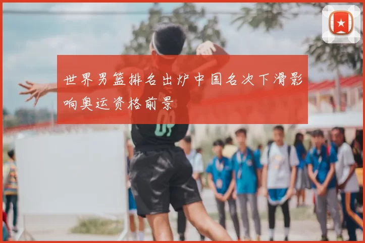 世界男篮排名出炉中国名次下滑影响奥运资格前景