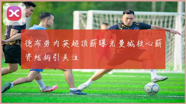 德布劳内英超顶薪曝光曼城核心薪资结构引关注