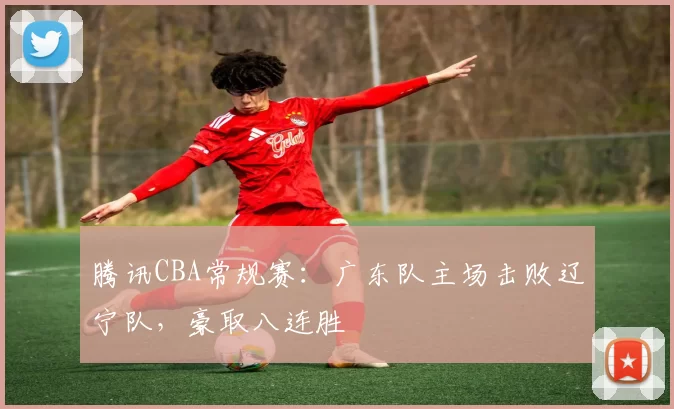 腾讯CBA常规赛：广东队主场击败辽宁队，豪取八连胜