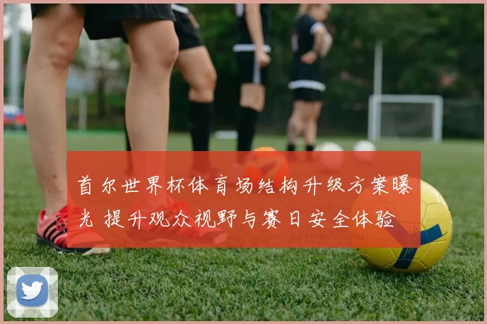 首尔世界杯体育场结构升级方案曝光 提升观众视野与赛日安全体验