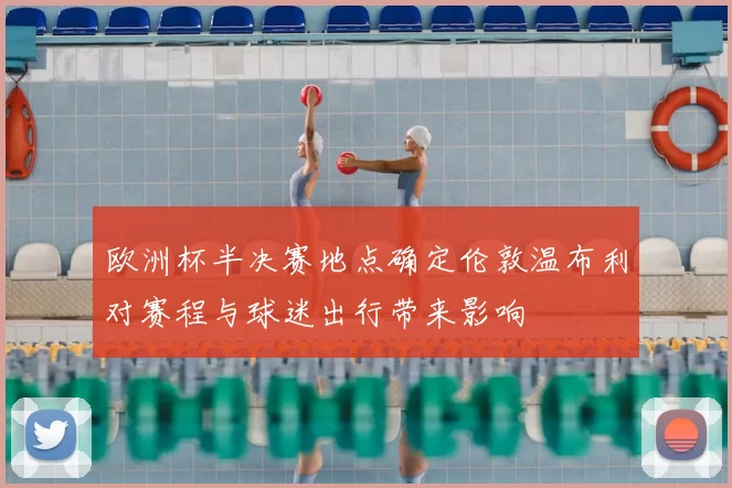 欧洲杯半决赛地点确定伦敦温布利对赛程与球迷出行带来影响