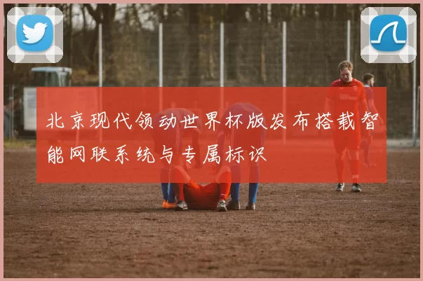 北京现代领动世界杯版发布搭载智能网联系统与专属标识