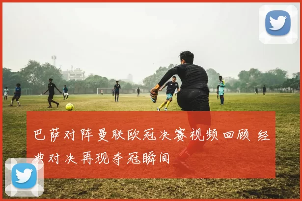 巴萨对阵曼联欧冠决赛视频回顾 经典对决再现夺冠瞬间