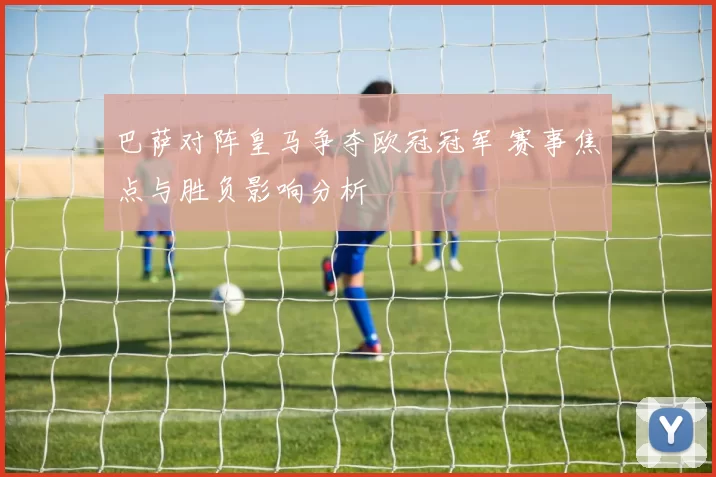 巴萨对阵皇马争夺欧冠冠军 赛事焦点与胜负影响分析