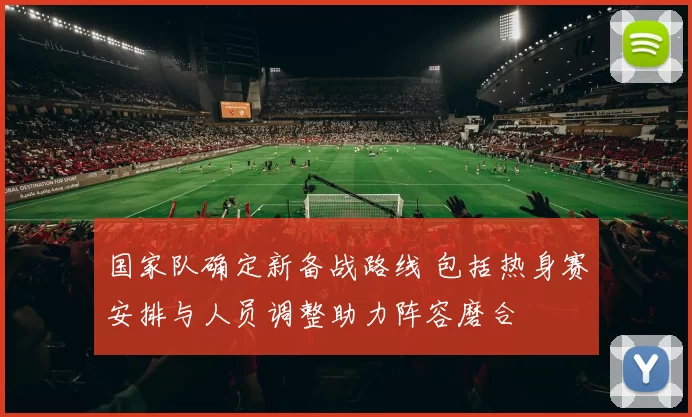 国家队确定新备战路线 包括热身赛安排与人员调整助力阵容磨合