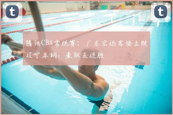 腾讯CBA常规赛:广东宏远客场击败辽宁本钢,豪取五连胜