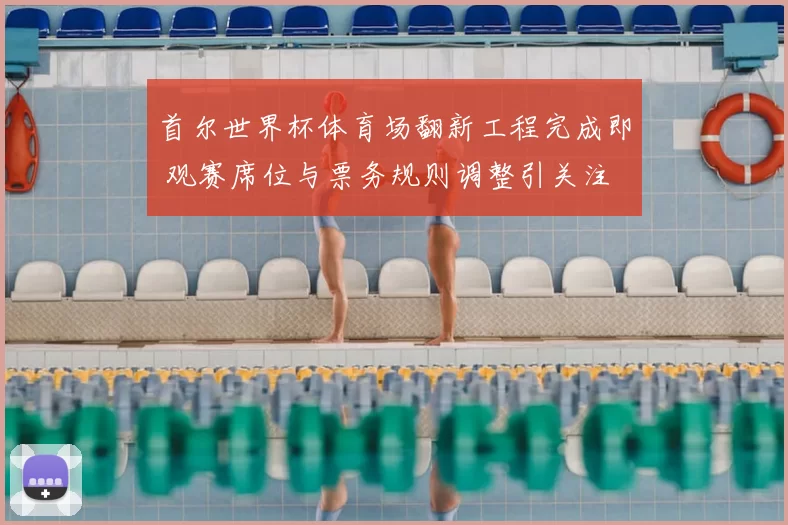 首尔世界杯体育场翻新工程完成即 观赛席位与票务规则调整引关注