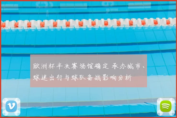 欧洲杯半决赛场馆确定 承办城市、球迷出行与球队备战影响分析