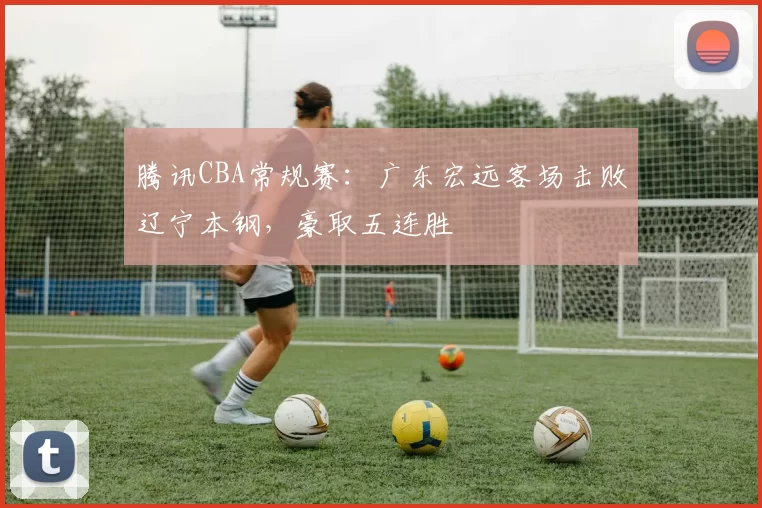 腾讯CBA常规赛:广东宏远客场击败辽宁本钢,豪取五连胜