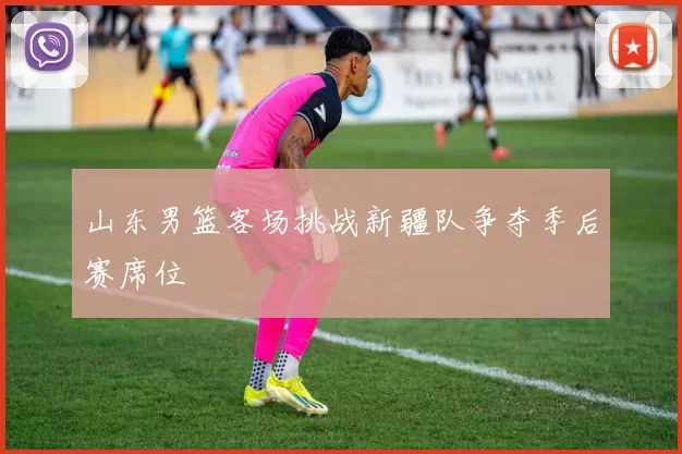 山东男篮客场挑战新疆队争夺季后赛席位