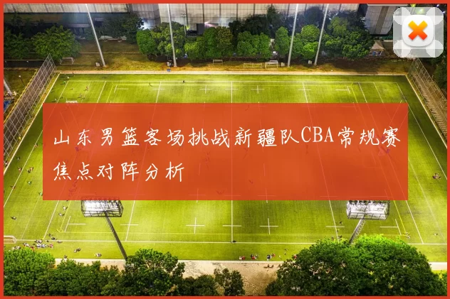 山东男篮客场挑战新疆队CBA常规赛焦点对阵分析