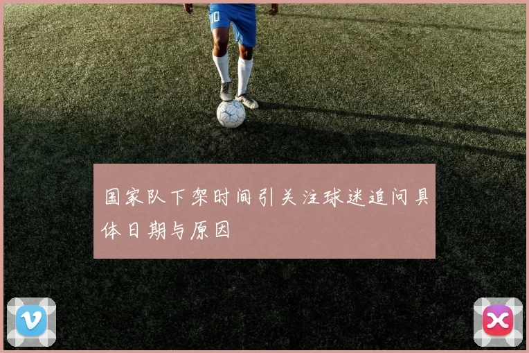 国家队下架时间引关注球迷追问具体日期与原因