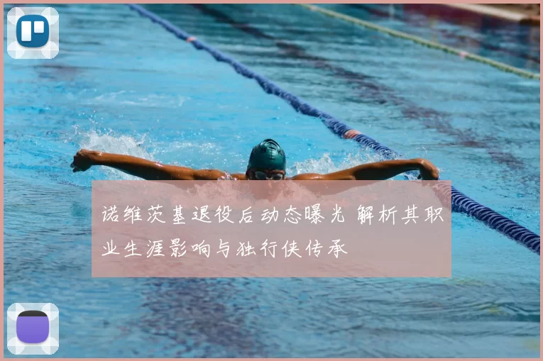 诺维茨基退役后动态曝光 解析其职业生涯影响与独行侠传承