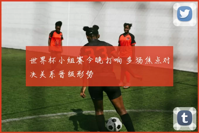 世界杯小组赛今晚打响 多场焦点对决关系晋级形势
