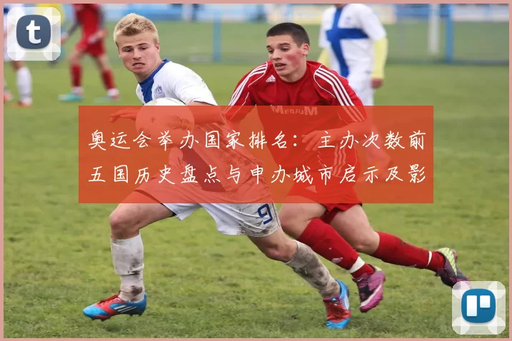 奥运会举办国家排名:主办次数前五国历史盘点与申办城市启示及影响