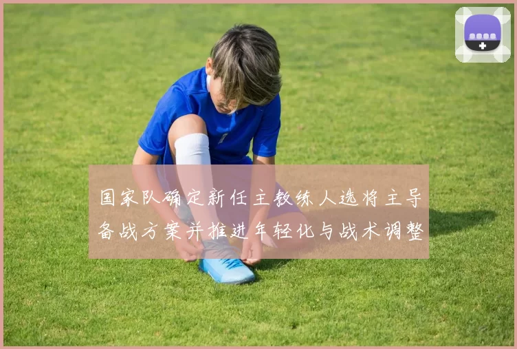 国家队确定新任主教练人选将主导备战方案并推进年轻化与战术调整