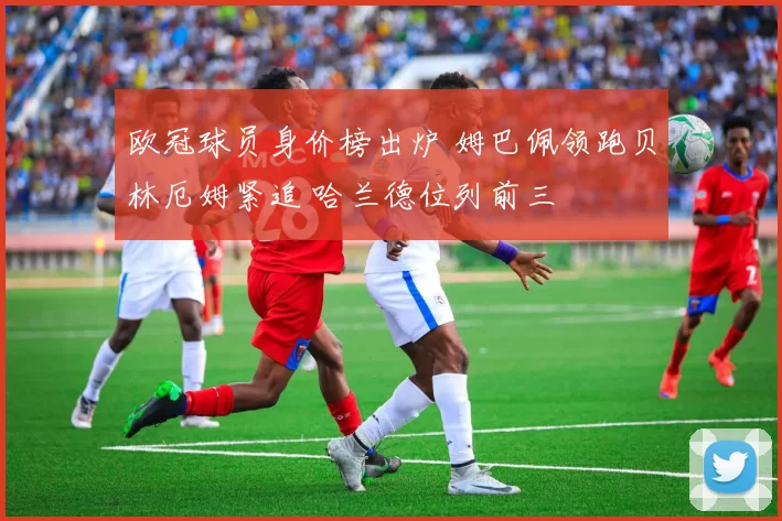 欧冠球员身价榜出炉 姆巴佩领跑贝林厄姆紧追 哈兰德位列前三