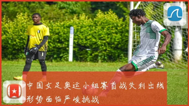 中国女足奥运小组赛首战失利出线形势面临严峻挑战