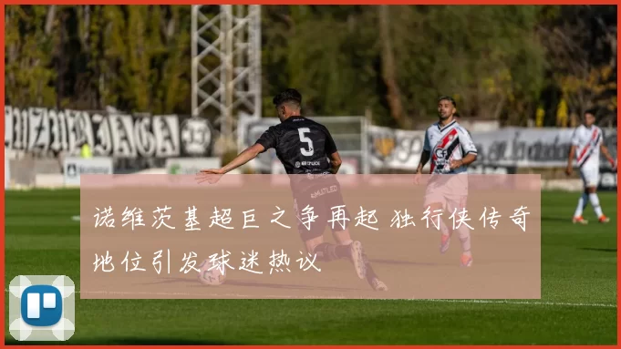 诺维茨基超巨之争再起 独行侠传奇地位引发球迷热议