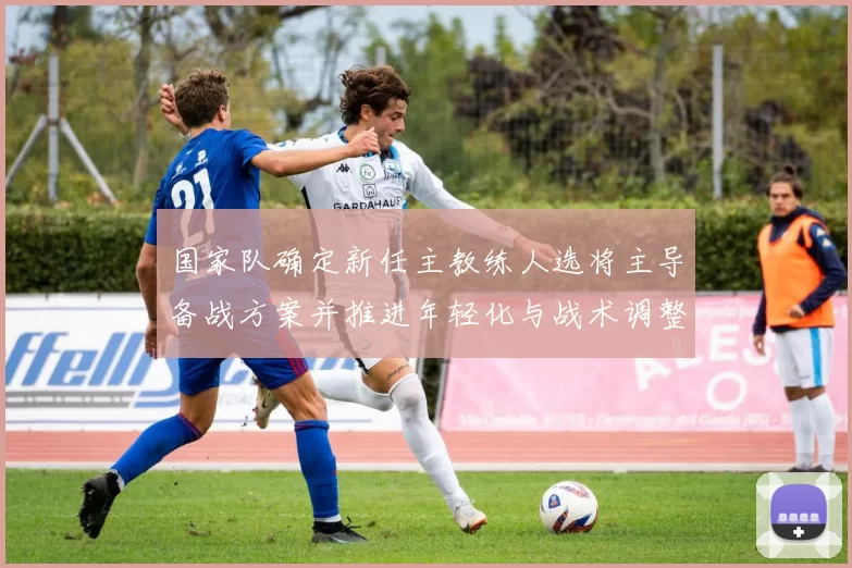 国家队确定新任主教练人选将主导备战方案并推进年轻化与战术调整