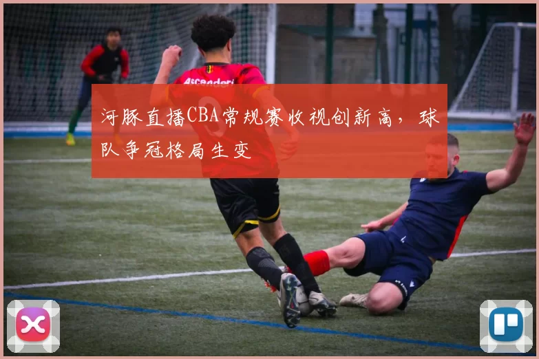 河豚直播CBA常规赛收视创新高,球队争冠格局生变