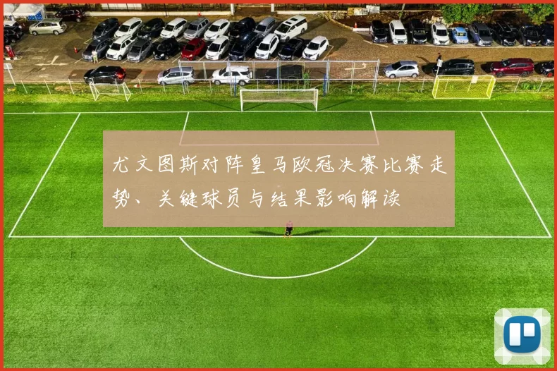 尤文图斯对阵皇马欧冠决赛比赛走势、关键球员与结果影响解读
