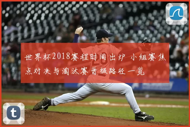 世界杯2018赛程时间出炉 小组赛焦点对决与淘汰赛晋级路径一览