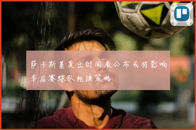 萨卡斯基复出时间表公布或将影响季后赛球队轮换策略