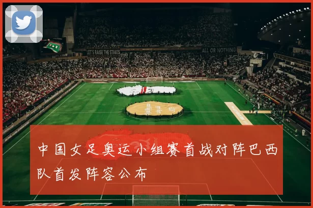 中国女足奥运小组赛首战对阵巴西队首发阵容公布