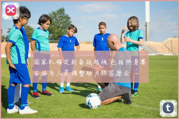 国家队确定新备战路线 包括热身赛安排与人员调整助力阵容磨合