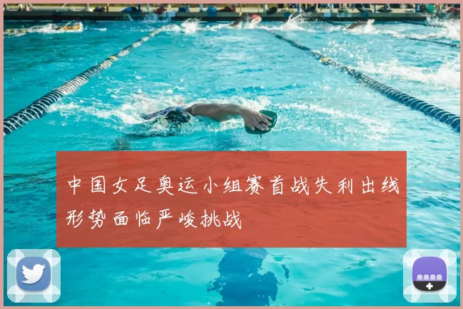 中国女足奥运小组赛首战失利出线形势面临严峻挑战