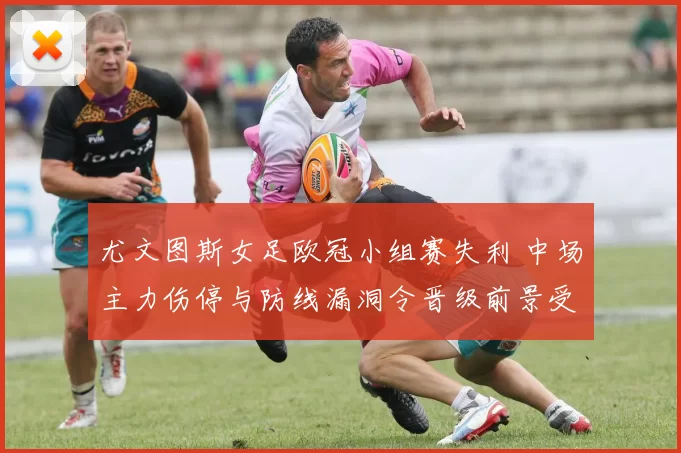 尤文图斯女足欧冠小组赛失利 中场主力伤停与防线漏洞令晋级前景受考验