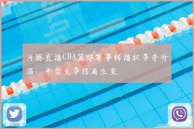 河豚直播CBA篮球赛事转播权争夺升温，平台竞争格局生变