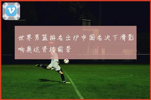 世界男篮排名出炉中国名次下滑影响奥运资格前景