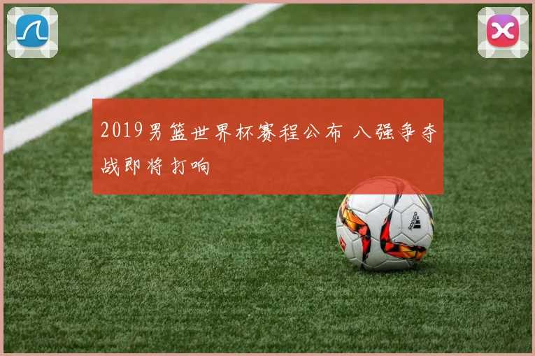 2019男篮世界杯赛程公布 八强争夺战即将打响