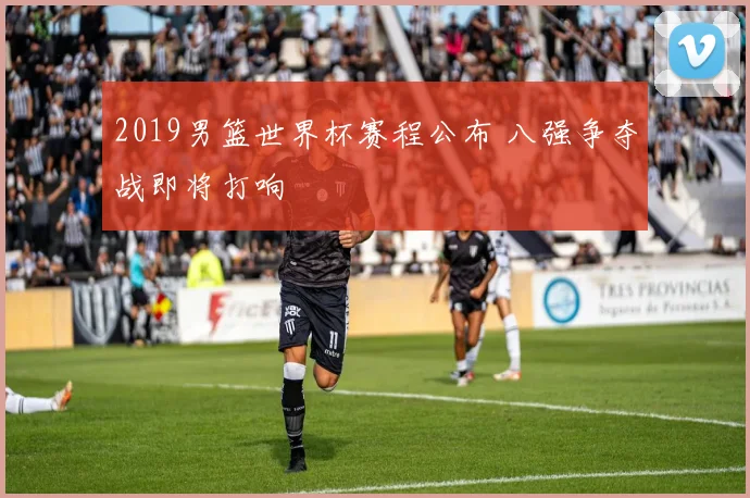2019男篮世界杯赛程公布 八强争夺战即将打响