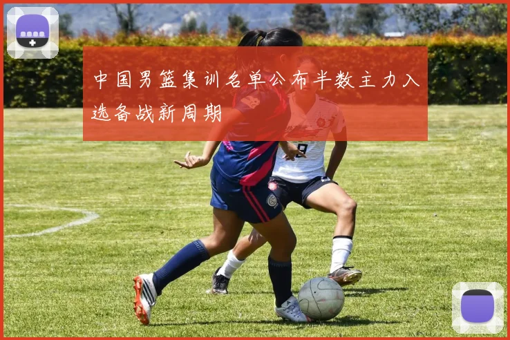 中国男篮集训名单公布半数主力入选备战新周期