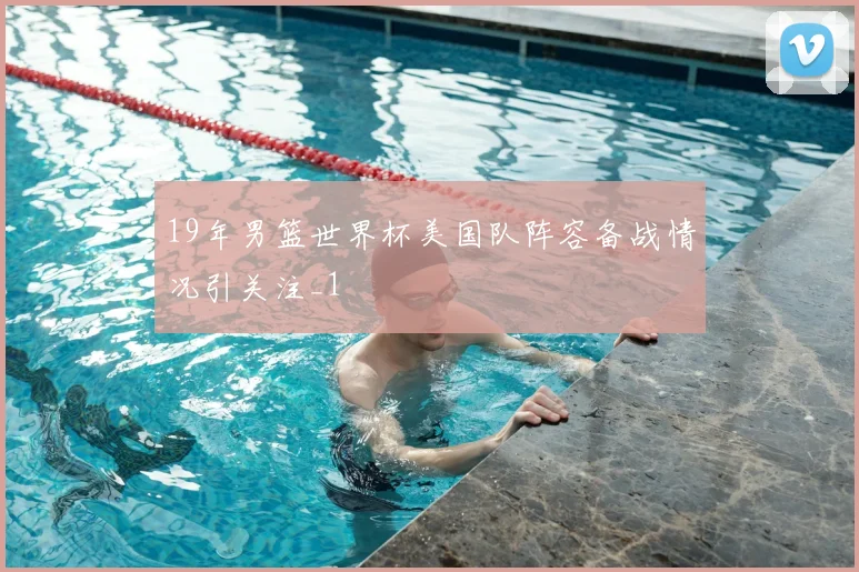 19年男篮世界杯美国队阵容备战情况引关注_1