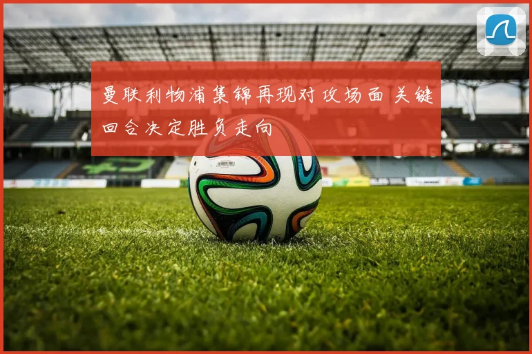 曼联利物浦集锦再现对攻场面 关键回合决定胜负走向