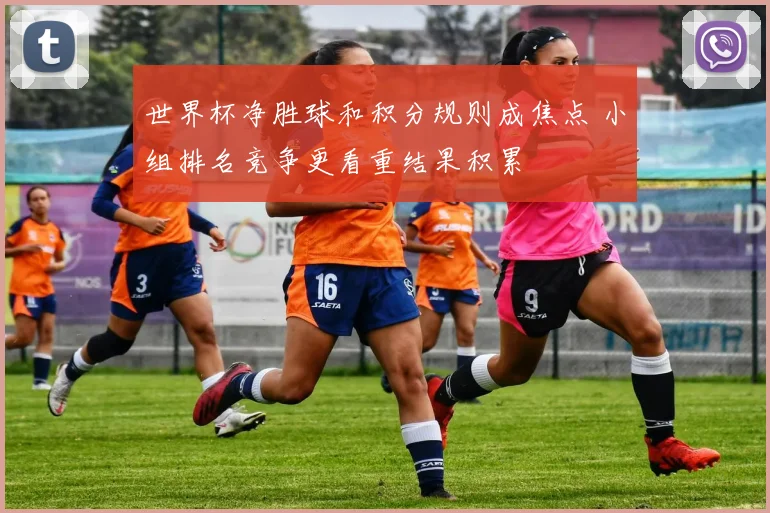 世界杯净胜球和积分规则成焦点 小组排名竞争更看重结果积累