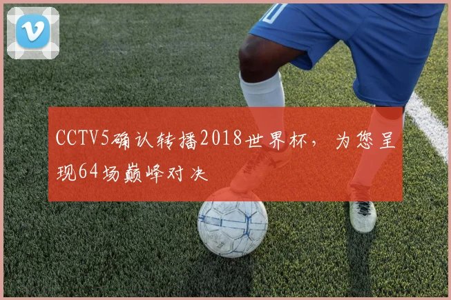 CCTV5确认转播2018世界杯,为您呈现64场巅峰对决
