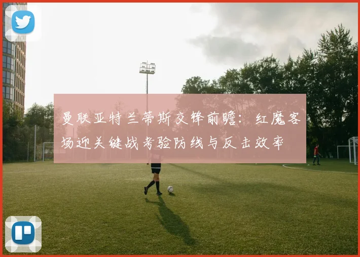 曼联亚特兰蒂斯交锋前瞻：红魔客场迎关键战考验防线与反击效率