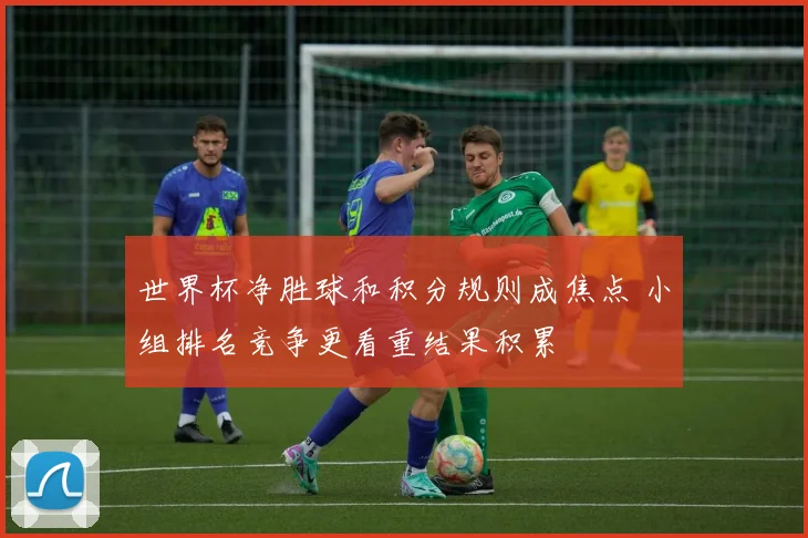 世界杯净胜球和积分规则成焦点 小组排名竞争更看重结果积累