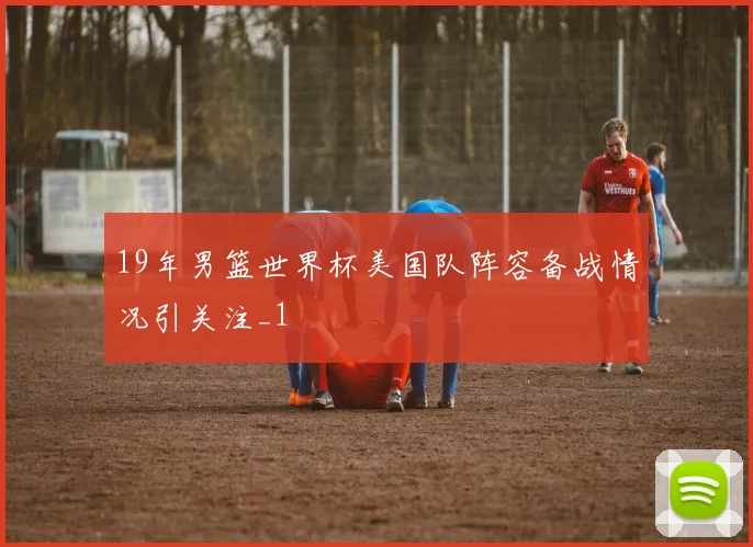 19年男篮世界杯美国队阵容备战情况引关注_1
