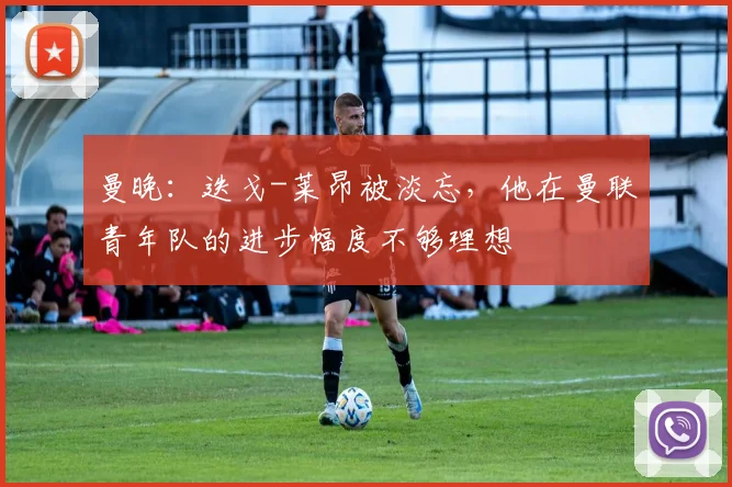 曼晚：迭戈-莱昂被淡忘，他在曼联青年队的进步幅度不够理想