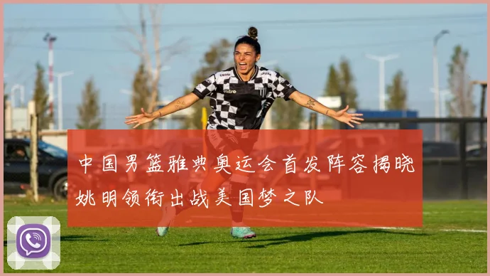 中国男篮雅典奥运会首发阵容揭晓姚明领衔出战美国梦之队