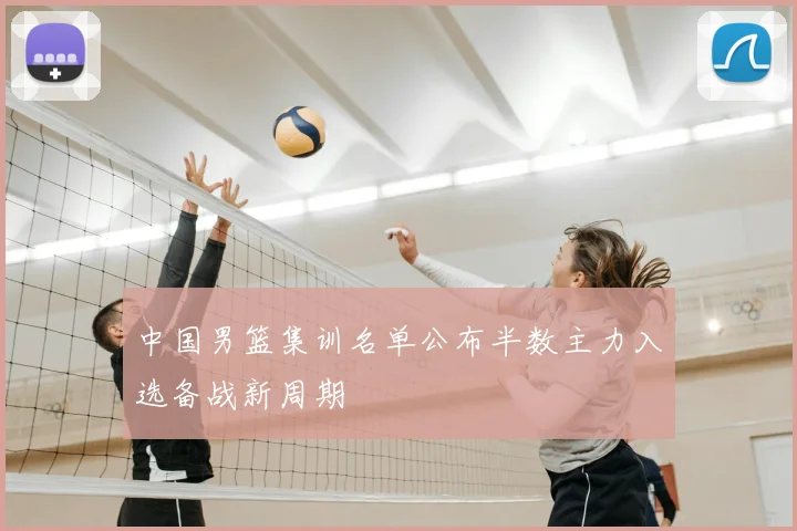 中国男篮集训名单公布半数主力入选备战新周期